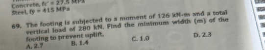 Concrete, fc'=27.5 M Pa
Steel, fy=415MPa
69. The footing is subjected to a moment of 126 kN-m and a total
vertical load of 280 kN. Find the minimum width (m) of the
footing to prevent uplift.
A. 2.7 B. 1.4 C. 1.0 D. 2.3