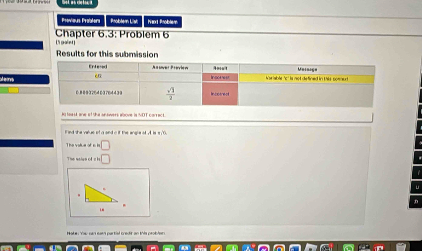 Set as default
Previous Problem Problem List Next Problem
Chapter 6.3: Problem 6
(1 point)
Results for this submission
blems
At least one of the answers above is NOT correct.
Find the value of a and c if the angle at A is π/6.
The vslue of a is □
The value of c is □
U
n
"
Note: You can earn partial credit on this problem.