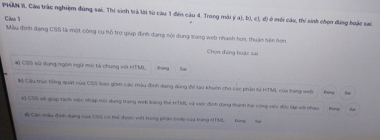 PHAN II. Câu trắc nghiệm đúng sai. Thí sinh trả lời từ câu 1 đến câu 4. Trong mối ý a), b), c), d) ở mối câu, thí sinh chọn đúng hoặc sai. 
Câu 1 
Mẫu định dạng CSS là một công cụ hỗ trợ giúp định dạng nội dung trang web nhanh hơn, thuận tiện hơn. 
Chọn đúng hoặc sai 
a) CSS sử dụng ngôn ngữ mô tả chung với HTML. Đúng Sai 
b) Cầu trúc tổng quát của CSS bao gồm các máu định dang dùng đế tạo khuôn cho các phần tử HTML của trang web. Đúng Sai 
c) CSS sẽ giúp tách việc nhập nội dung trang web bằng thẻ HTML và việc định dang thành hai công việc độc lập với nhau. Đúng Sai 
đ) Các mẫu định dang của CSS có thế được viết trong phần body của trang HTML. Đúng Sai