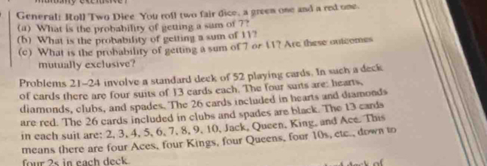 Generali Roll Two Dice You roll two fair dice, a greem one and a red one. 
(a) What is the probability of getting a sum of ?? 
(b) What is the probability of getting a sum of 11? 
(c) What is the probability of getting a sum of 7 or 11? Are these outcomes 
mutually exclusive? 
Problems 21-24 involve a standard deek of 52 playing cards. In such a deck 
of cards there are four suits of 13 cards each. The four suits are; hearts, 
diamonds, clubs, and spades. The 26 cards included in hearts and diamonds 
are red. The 26 cards included in clubs and spades are black. The 13 cards 
in each suit are; 2, 3, 4, 5, 6, 7, 8, 9, 10, Jack, Queen, King, and Ace. This 
means there are four Aces, four Kings, four Queens, four 10s, ctc., down to 
four 2s in each deck. 
o f