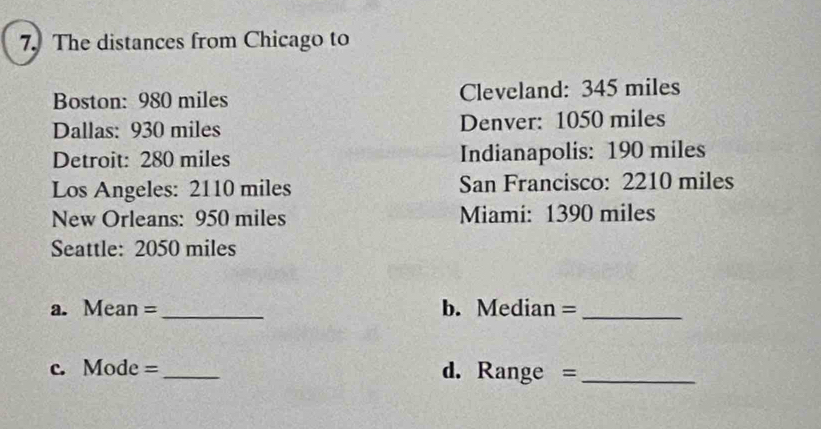 The distances from Chicago to 
Boston: 980 miles Cleveland: 345 miles
Dallas: 930 miles Denver: 1050 miles
Detroit: 280 miles Indianapolis: 190 miles
Los Angeles: 2110 miles San Francisco: 2210 miles
New Orleans: 950 miles Miami: 1390 miles
Seattle: 2050 miles
a. Mean =_ b. Median =_ 
c. Mode =_ d. Range =_