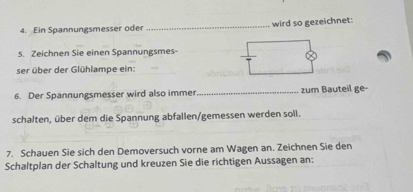 Ein Spannungsmesser oder _wird so gezeichnet: 
5. Zeichnen Sie einen Spannungsmes- 
ser über der Glühlampe ein: 
6. Der Spannungsmesser wird also immer_ zum Bauteil ge- 
schalten, über dem die Spannung abfallen/gemessen werden soll. 
7. Schauen Sie sich den Demoversuch vorne am Wagen an. Zeichnen Sie den 
Schaltplan der Schaltung und kreuzen Sie die richtigen Aussagen an: