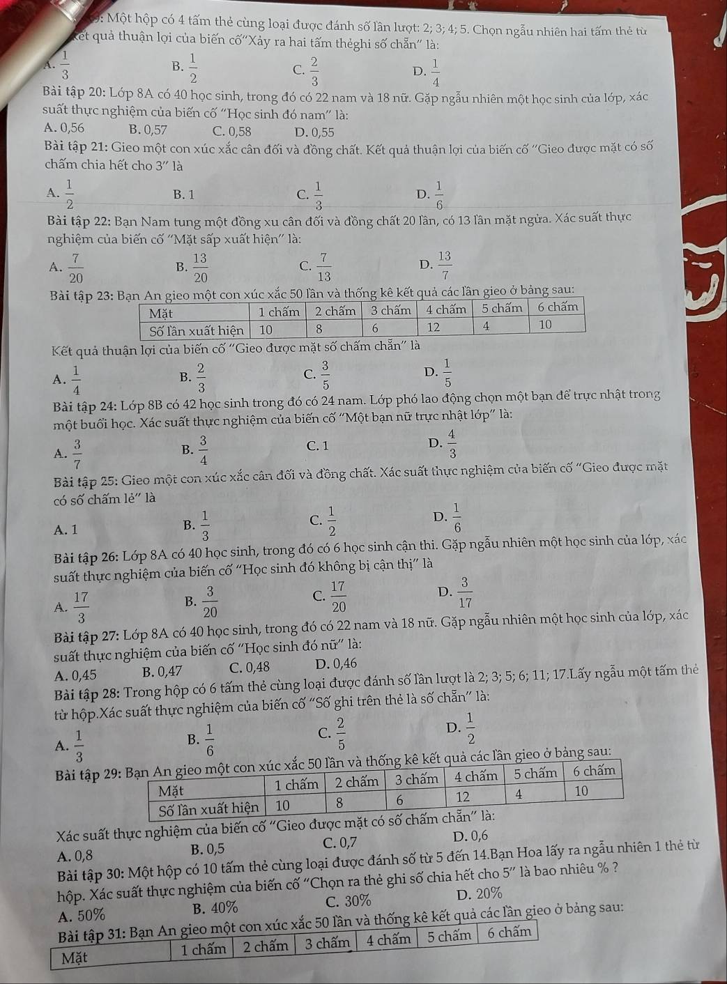 9: Một hộp có 4 tấm thẻ cùng loại được đánh số lần lượt: 2; 3; 4; 5. Chọn ngẫu nhiên hai tấm thẻ từ
ket quả thuận lợi của biến cố'Xảy ra hai tấm thẻghi số chẵn' là:
B.
A.  1/3   1/2  C.  2/3   1/4 
D.
Bài tập 20: Lớp 8A có 40 học sinh, trong đó có 22 nam và 18 nữ. Gặp ngẫu nhiên một học sinh của lớp, xác
suất thực nghiệm của biến cố ''Học sinh đó nam'' là:
A. 0,56 B. 0,57 C. 0,58 D. 0,55
Bài tập 21: Gieo một con xúc xắc cân đối và đồng chất. Kết quả thuận lợi của biến cố ''Gieo được mặt có số
chấm chia hết cho 3'' là
A.  1/2  B. 1 C.  1/3  D.  1/6 
Bài tập 22: Bạn Nam tung một đồng xu cân đối và đồng chất 20 lần, có 13 lần mặt ngửa. Xác suất thực
nghiệm của biến cố ''Mặt sấp xuất hiện'' là:
A.  7/20   13/20   7/13   13/7 
B.
C.
D.
Bài tập 23: Bạn An gieo một con xúc xắc 50 lần và thống kê kết quả các lần gieo ở bảng sau:
Kết quả thuận lợi của biến Cwidehat O'' 'Gieo được mặt số chấm chẵn'' là
C.
A.  1/4   2/3   3/5   1/5 
B.
D.
Bài tập 24: Lớp 8B có 42 học sinh trong đó có 24 nam. Lớp phó lao động chọn một bạn để trực nhật trong
một buổi học. Xác suất thực nghiệm của biến cố “Một bạn nữ trực nhật lớp” là:
A.  3/7   3/4 
B.
C. 1 D.  4/3 
Bài tập 25: Gieo một con xúc xắc cân đối và đồng chất. Xác suất thực nghiệm của biến cố "Gieo được mặt
có số chấm le'' là
B.
A. 1  1/3 
C.  1/2   1/6 
D.
Bài tập 26: Lớp 8A có 40 học sinh, trong đó có 6 học sinh cận thi. Gặp ngẫu nhiên một học sinh của lớp, xác
suất thực nghiệm của biến cố "Học sinh đó không bị cận thị" là
D.
A.  17/3   3/20   17/20   3/17 
B.
C.
Bài tập 27: Lớp 8A có 40 học sinh, trong đó có 22 nam và 18 nữ. Gặp ngẫu nhiên một học sinh của lớp, xác
suất thực nghiệm của biến cố ''Học sinh đó nữ' là:
A. 0,45 B. 0,47 C. 0,48 D. 0,46
Bài tập 28: Trong hộp có 6 tấm thẻ cùng loại được đánh số lần lượt là 2; 3; 5; 6; 11; 17.Lấy ngẫu một tấm thẻ
từ hộp.Xác suất thực nghiệm của biến cố 'Số ghi trên thẻ là số chẵn' là:
A.  1/3   1/6   2/5  D.  1/2 
B.
C.
Bài tập ần và thống kê kết quả các lần gieo ở bảng sau:
Xác suất thực nghiệm của biến cố ''Gieo được mặt 
A. 0,8 B. 0,5 C. 0,7
D. 0,6
Bài tập 30: Một hộp có 10 tấm thẻ cùng loại được đánh số từ 5 đến 14.Bạn Hoa lấy ra ngẫu nhiên 1 thẻ từ
hộp. Xác suất thực nghiệm của biến cố “Chọn ra thẻ ghi số chia hết cho 5'' là bao nhiêu % ?
A. 50% B. 40% C. 30% D. 20%
Bài tập 31: Bạn An gieo một con xúc xắc 50 lần và thống kê kết quả các lần gieo ở bảng sau:
Mặt 1 chấm 2 chấm 3 chấm 4 chấm 5 chấm 6 chấm