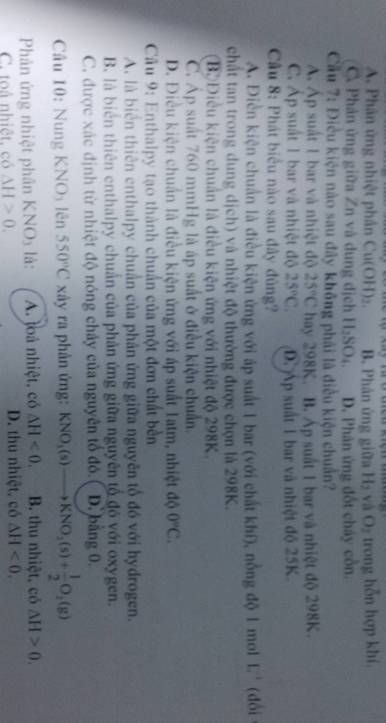 A. Phân ứng nhiệt phân Cu(OH)₂. B. Phân ứng giữa H₂ và O₂ trong hỗn hợp khí.
Phân ứng giữa Zn và dung dịch H₂SO₄. D. Phản ứng đốt chây cồn.
Cầu 7: Điều kiện nào sau đây không phải là điều kiện chuẩn?
Á Ấp suất 1 bar và nhiệt độ 25°C hay 298K. B. Áp suất 1 bar và nhiệt độ 298K.
C. Áp suất 1 bar và nhiệt độ 25°C. D.Áp suất 1 bar và nhiệt độ 25K.
Câu 8: Phát biểu nào sau đây đùng?
A. Điền kiện chuẩn là điều kiện ứng với áp suất 1 bar (với chất khí), nồng độ 1 mol 1 (đổi
chất tan trong dung dịch) và nhiệt độ thường được chọn là 298K.
BĐiều kiện chuẩn là điều kiện ứng với nhiệt độ 298K.
C. Áp suất 760 mmHg là áp suất ở điều kiện chuẩn.
D. Điều kiện chuẩn là điều kiện ứng với áp suất 1atm, nhiệt độ 0°C.
Câu 9: Enthalpy tạo thành chuẩn của một đơn chất bền
A. là biển thiên enthalpy chuẩn của phản ứng giữa nguyên tổ đó với hydrogen.
B. là biển thiên enthalpy chuẩn của phản ứng giữa nguyên tổ đó với oxygen.
C. được xác định từ nhiệt độ nóng chảy của nguyên tố đó. D. bằng 0.
Câu 10: Nung KNO3 lên 550°C xảy ra phản ứng: KNO_3(s)to KNO_2(s)+ 1/2 O_2(g)
Phản ứng nhiệt phân KNO₃ là: A. loà nhiệt, có △ H<0. B. thu nhiệt, có △ H>0.
C. toả nhiệt, có △ H>0.
D. thu nhiệt, có △ H<0.
