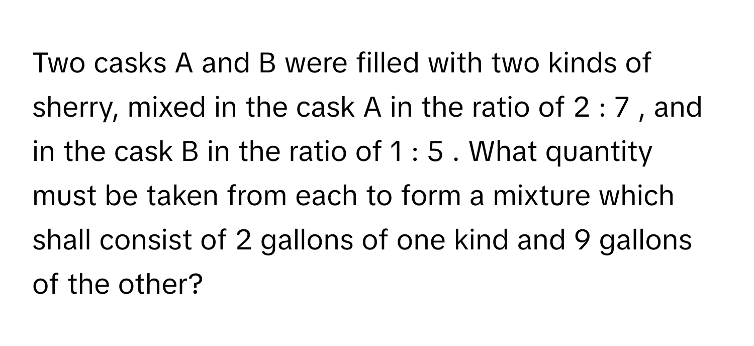 Two casks A      and B      were filled with two kinds of sherry, mixed in the cask A      in the ratio of 2  :  7     , and in the cask B      in the ratio of 1  :  5     . What quantity must be taken from each to form a mixture which shall consist of 2      gallons of one kind and 9      gallons of the other?