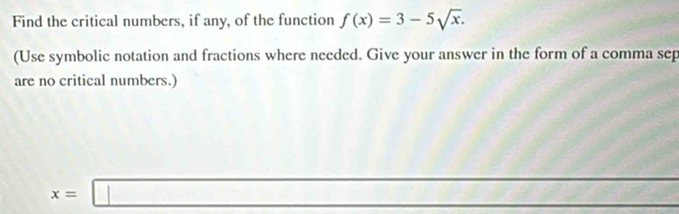 Find the critical numbers, if any, of the function f(x)=3-5sqrt(x). 
(Use symbolic notation and fractions where needed. Give your answer in the form of a comma sep 
are no critical numbers.)
x=□