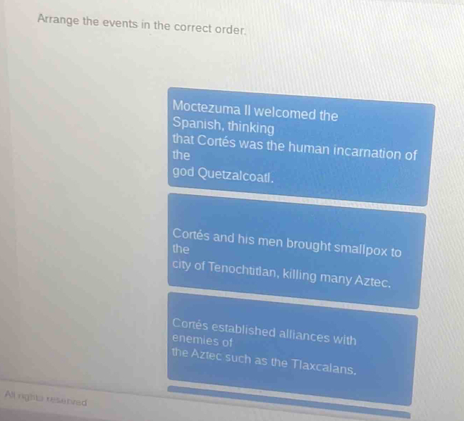 Arrange the events in the correct order. 
Moctezuma II welcomed the 
Spanish, thinking 
that Cortés was the human incarnation of 
the 
god Quetzalcoatl. 
Cortés and his men brought smallpox to 
the 
city of Tenochtitian, killing many Aztec. 
Cortés established alliances with 
enemies of 
the Aztec such as the Tlaxcalans. 
All rights resenved