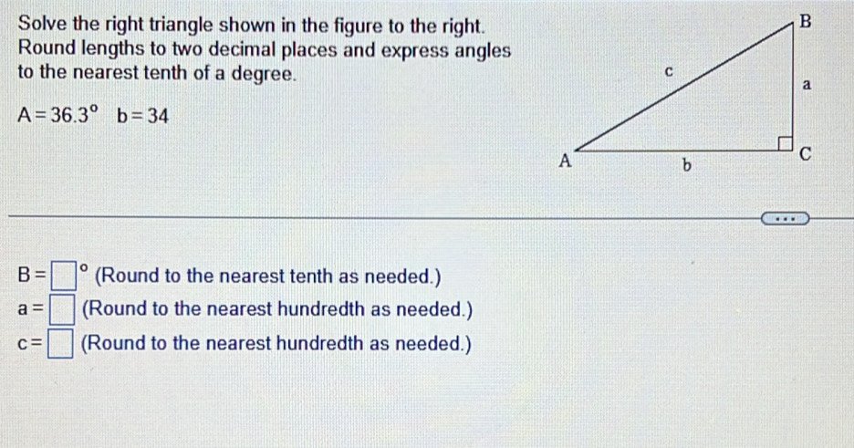 Solve the right triangle shown in the figure to the right. 
Round lengths to two decimal places and express angles 
to the nearest tenth of a degree.
A=36.3°b=34
B=□° (Round to the nearest tenth as needed.)
a=□ (Round to the nearest hundredth as needed.)
c=□ (Round to the nearest hundredth as needed.)