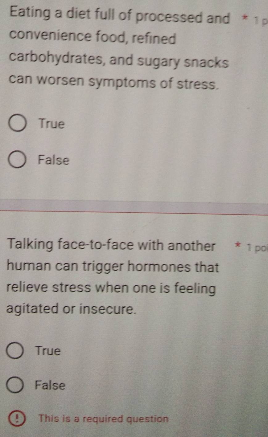 Eating a diet full of processed and * 1 p
convenience food, refined
carbohydrates, and sugary snacks
can worsen symptoms of stress.
True
False
Talking face-to-face with another * 1 poi
human can trigger hormones that
relieve stress when one is feeling
agitated or insecure.
True
False
!) This is a required question