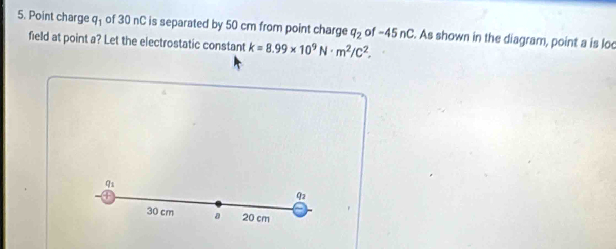 Point charge q_1 of 30 nC is separated by 50 cm from point charge q_2 of -45 n(. As shown in the diagram, point a is lod 
field at point a? Let the electrostatic constant k=8.99* 10^9N· m^2/C^2,