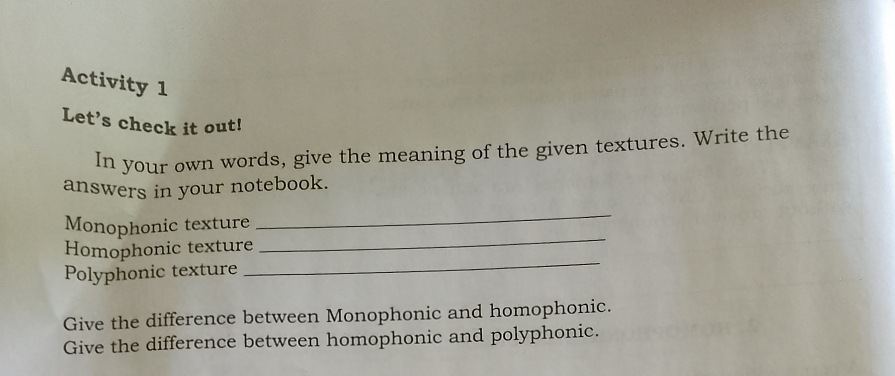 Activity 1 
Let’s check it out! 
In your own words, give the meaning of the given textures. Write the 
answers in your notebook. 
Monophonic texture 
_ 
Homophonic texture 
_ 
Polyphonic texture 
_ 
Give the difference between Monophonic and homophonic. 
Give the difference between homophonic and polyphonic.