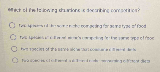 Which of the following situations is describing competition?
two species of the same niche competing for same type of food
two species of different niche's competing for the same type of food
two species of the same niche that consume different diets
two species of different a different niche consuming different diets