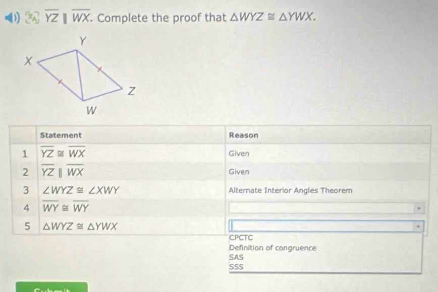 overline YZparallel overline WX. Complete the proof that △ WYZ≌ △ YWX. 
Statement Reason
1 overline YZ≌ overline WX Given
2 overline YZparallel overline WX Given
3 ∠ WYZ≌ ∠ XWY Alternate Interior Angles Theorem
4 overline WY≌ overline WY
5 △ WYZ≌ △ YWX
CPCTC
Definition of congruence
SAS
SSS