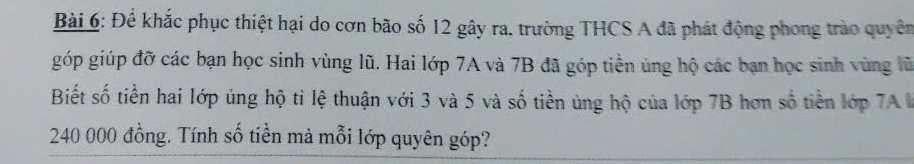 Để khắc phục thiệt hại do cơn bão số 12 gây ra. trường THCS A đã phát động phong trào quyên 
góp giúp đỡ các bạn học sinh vùng lũ. Hai lớp 7A và 7B đã góp tiền ủng hộ các bạn học sinh vùng lũ 
Biết số tiền hai lớp ủng hộ ti lệ thuận với 3 và 5 và số tiền ủng hộ của lớp 7B hơn số tiền lớp 7A V
240 000 đồng. Tính số tiền mả mỗi lớp quyên góp?