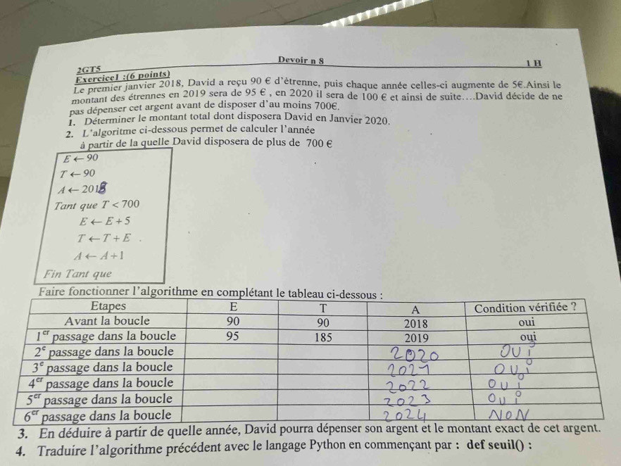 Devoir n 8
2GT5 1 H
Exercice1 :(6 points)
Le premier janvier 2018, David a reçu 90 E d'ètrenne, puis chaque année celles-ci augmente de 5E.Ainsi le
montant des étrennes en 2019 sera de 95 E , en 2020 il sera de 100 E et ainsi de suite...David décide de ne
pas dépenser cet argent avant de disposer d'au moins 700€.
1.  Determiner le montant total dont disposera David en Janvier 2020.
2. L'algoritme ci-dessous permet de calculer l'année
à partir de la quelle David disposera de plus de 700 €
Earrow 90
Tarrow 90
Aarrow 201
Tant que T<700</tex>
Earrow E+5
Tarrow T+E
Aarrow A+1
Fin Tant que
Faire fonctionner l'algorithme
3. En déduire à partir de quelle année, David pourra dépenser son argent et le montant exact de cet argent.
4. Traduire l’algorithme précédent avec le langage Python en commençant par : def seuil() :