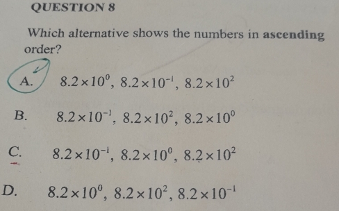 Which alternative shows the numbers in ascending
order?
A. 8.2* 10^0, 8.2* 10^(-1), 8.2* 10^2
B. 8.2* 10^(-1), 8.2* 10^2, 8.2* 10^0
C. 8.2* 10^(-1), 8.2* 10^0, 8.2* 10^2
D. 8.2* 10^0, 8.2* 10^2, 8.2* 10^(-1)