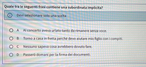 Quale tra le seguenti frasi contiene una subordinata implicita?
Devi selezionare solo una scelta
A Al concerto aveva urlato tanto da rimanere senza voce.
B Torno a casa in fretta perché devo aiutare mio figlio con i compiti.
C Nessuno sapeva cosa avrebbero dovuto fare.
D Passerò domani per la firma dei documenti.