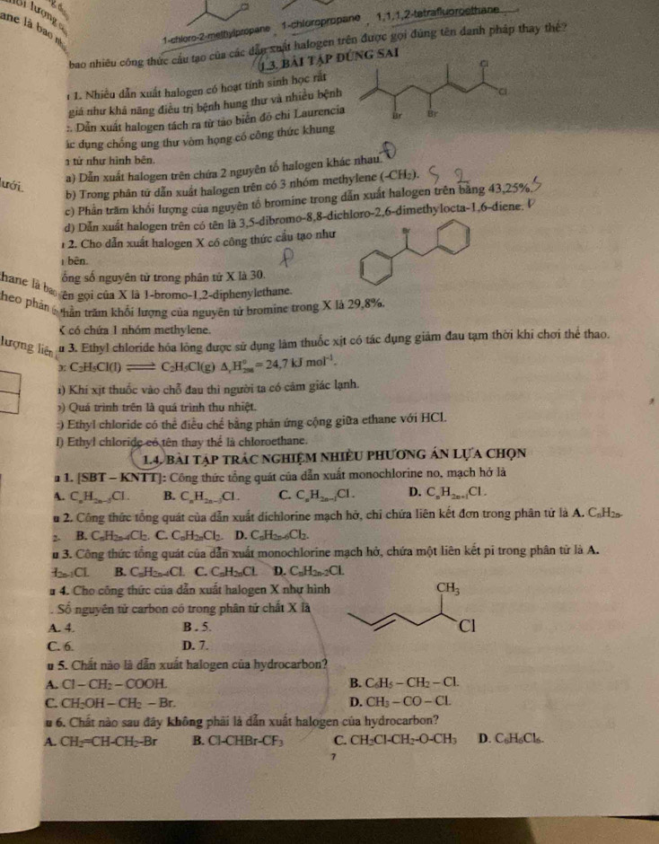 Bi lượng c
ne là bao nì
1-chloro-2-melhylpropane 1-chioropropane 1,1,1,2-tetrafluoroethane
bao nhiêu công thức câu tạo của các dân xuất halogen trên được gọi đúng tên danh pháp thay thê?
13. bài tập đsai
i 1. Nhiều dẫn xuất halogen có hoạt tính sinh học rắt
giá như khả năng điều trị bệnh hung thư và nhiều bệnh
:. Dẫn xuất halogen tách ra từ tảo biên đô chi Laurenci
ác dụng chống ung thư vòm họng có công thức khung
tử như hình bên
a) Dẫn xuất halogen trên chứa 2 nguyên tố halogen khác nhau
lưới
b) Trong phân tử dẫn xuất halogen trên có 3 nhóm methylene (-CH₂).
c) Phần trăm khối lượng của nguyên tổ bromine trong dẫn xuất halogen trên bằng 43,25%
d) Dẫn xuất halogen trên có tên là 3,5-dibromo-8,8-dichloro-2,6-dimethylocta-1,6-diene.  
1 2. Cho dẫn xuất halogen X có công thức cầu tạo như
1 bên.
ống số nguyên tử trong phân tử X là 30.
thane là ba ên gọi của X là 1-bromo-1,2-diphenylethane.
theo phản hần trăm khối lượng của nguyên tử bromine trong X là 29,8%.
K có chứa 1 nhóm methylene.
lượng liên u 3. Ethyl chloride hóa lồng được sử dụng làm thuốc xịt có tác dụng giảm đau tạm thời khi chơi thể thao.
xC_2H_5Cl(l)leftharpoons C_2H_5Cl(g) △ _rH_(258)°=24,7kJmol^(-1).
1) Khí xịt thuốc vào chỗ đau thì người ta có cảm giác lạnh.
) Quá trình trên là quá trình thu nhiệt.
:) Ethyl chloride có thể điều chế bằng phản ứng cộng giữa ethane với HCl.
I) Ethyl chloride có tên thay thể là chloroethane.
14 bài tập trác nghiệm nhiều phương án Lựa chọn
a 1. [SBT - KNTT]: Công thức tổng quát của dẫn xuất monochlorine no, mạch hở là
A. C_nH_2n-3Cl. B. C_nH_2n-3Cl. C. C_nH_2n-1Cl. D. C_nH_2n+1Cl.
u 2. Công thức tổng quát của dẫn xuất dichlorine mạch hở, chỉ chứa liên kết đơn trong phân tử là A. CạH₂
2- B C_nH_2n-4Cl_2.C.C_nH_2nCl_2. D. C_nH_2n-6Cl_2.
u 3. Công thức tổng quát của dẫn xuất monochlorine mạch hở, chứa một liên kết pi trong phân tử là A.
b-1,CL B. C H_2n-4Cl. C. C_nH_2nCl. D. C_nH_2n-2Cl.
# 4. Cho công thức của dẫn xuất halogen X như hình 
Số nguyên tử carbon có trong phân tử chất XI a
A. 4. B . 5. 
C. 6. D. 7.
# 5. Chất nào là dẫn xuất halogen của hydrocarbon?
A. Cl-CH_2-COOH. B. C_6H_5-CH_2-Cl.
C CH_2OH-CH_2-Br.
D. CH_3-CO-CL
u 6. Chất nào sau đây không phải là dẫn xuất halogen của hydrocarbon?
A. CH_2=CH-CH_2-Br B. CHBr-CF_3 C. CH_2Cl-CH_2-O-CH_3 D. C_6H_6Cl_6.
7