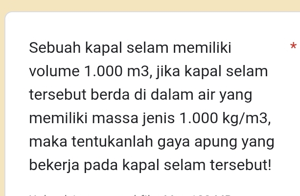 Sebuah kapal selam memiliki 
* 
volume 1.000 m3, jika kapal selam 
tersebut berda di dalam air yang 
memiliki massa jenis 1.000 kg/m3, 
maka tentukanlah gaya apung yang 
bekerja pada kapal selam tersebut!