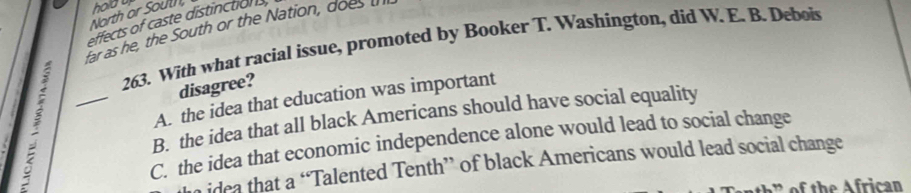 North or Sout, holdu
effects of caste distinctions
far as he, the South or the Nation, does u
263. With what racial issue, promoted by Booker T. Washíngton, did W. E. B. Debois
; _A. the idea that education was important
disagree?
B. the idea that all black Americans should have social equality
C. the idea that economic independence alone would lead to social change
idea that a “Talented Tenth” of black Americans would lead social change
of th e rican