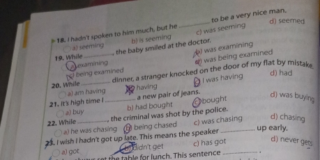 d) seemed
18. I hadn't spoken to him much, but he _to be a very nice man.
a) seeming b) is seeming c) was seeming
19. While _, the baby smiled at the doctor.
d) was being examined
being examined () was examining
atexamining
20. While _dinner, a stranger knocked on the door of my flat by mistak.
a) am havin having I was having
d) had
21. It's high time I _a new pair of jeans. bought
d) was buying
〇 a) buy b) had bought
22. While_ the criminal was shot by the police.
〇 a) he was chasing ⑰ being chased c) was chasing d) chasing
. I wish I hadn't got up late. This means the speaker
_up early,
a) got didn't get c) has got_
d) never gets
th e ab le for lunch. This sentence ,