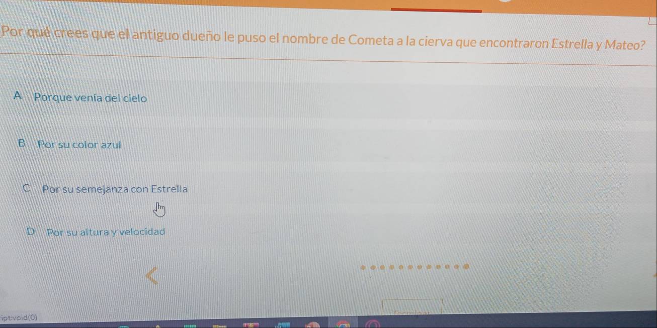 Por qué crees que el antiguo dueño le puso el nombre de Cometa a la cierva que encontraron Estrella y Mateo?
A Porque venía del cielo
B Por su color azul
C Por su semejanza con Estrella
Por su altura y velocidad
ipt:void(0)