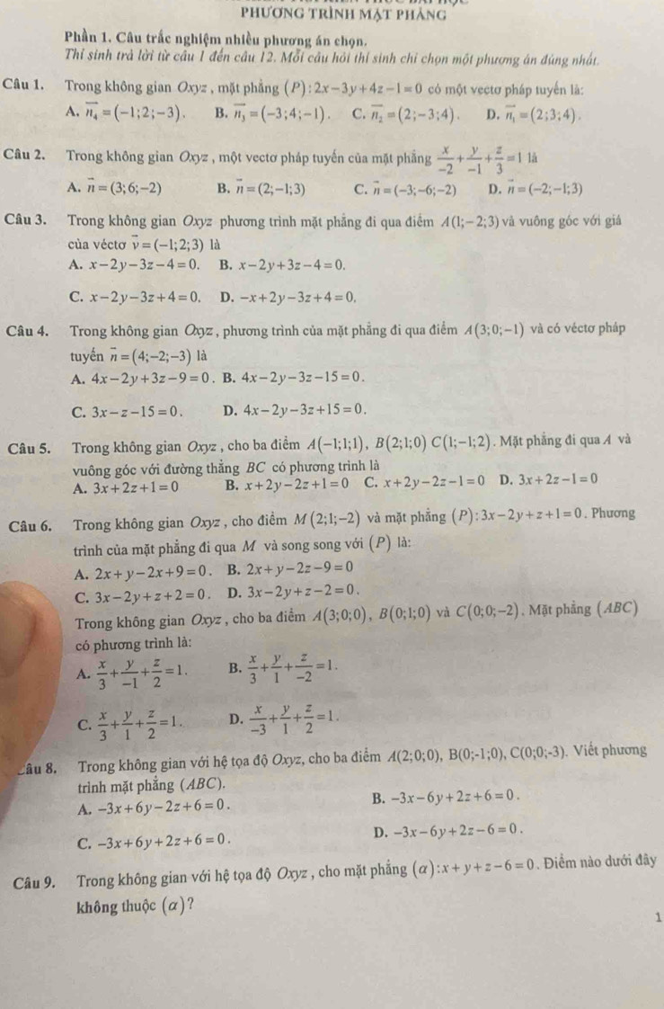 phương trình mạt phảng
Phần 1. Câu trấc nghiệm nhiều phương án chọn.
Thỉ sinh trả lời từ cầu 1 đến câu 12. Mỗi câu hỏi thí sinh chỉ chọn một phương án đúng nhất.
Câu 1. Trong không gian Oxyz , mặt phẳng (P):2x-3y+4z-1=0 có một vectơ pháp tuyến là:
A. vector n_4=(-1;2;-3). B. vector n_3=(-3;4;-1). C. overline n_2=(2;-3;4). D. vector n_1=(2;3;4).
Câu 2. Trong không gian Oxyz , một vectơ pháp tuyến của mặt phẳng  x/-2 + y/-1 + z/3 =1 là
A. vector n=(3;6;-2) B. vector n=(2;-1;3) C. vector n=(-3;-6;-2) D. vector n=(-2;-1;3)
Câu 3. Trong không gian Oxyz phương trình mặt phẳng đi qua điểm A(1;-2;3) và vuông góc với giá
của véctơ vector v=(-1;2;3) là
A. x-2y-3z-4=0. B. x-2y+3z-4=0.
C. x-2y-3z+4=0. D. -x+2y-3z+4=0,
Câu 4. Trong không gian Oyz , phương trình của mặt phẳng đi qua điểm A(3;0;-1) và có véctơ pháp
tuyến overline n=(4;-2;-3) là
A. 4x-2y+3z-9=0. B. 4x-2y-3z-15=0.
C. 3x-z-15=0. D. 4x-2y-3z+15=0.
Câu 5. Trong không gian Oxyz , cho ba điểm A(-1;1;1),B(2;1;0)C(1;-1;2). Mặt phẳng đi qua Á và
vuông góc với đường thẳng BC có phương trình là
A. 3x+2z+1=0 B. x+2y-2z+1=0 C. x+2y-2z-1=0 D. 3x+2z-1=0
Câu 6. Trong không gian Oxyz , cho điểm M(2;1;-2) và mặt phẳng (P):3x-2y+z+1=0. Phương
trình của mặt phẳng đi qua M và song song với (P) là:
A. 2x+y-2x+9=0 B. 2x+y-2z-9=0
C. 3x-2y+z+2=0. D. 3x-2y+z-2=0.
Trong không gian Oxyz , cho ba điểm A(3;0;0),B(0;1;0) và C(0;0;-2) , Mặt phẳng (ABC)
có phương trình là:
A.  x/3 + y/-1 + z/2 =1. B.  x/3 + y/1 + z/-2 =1.
C.  x/3 + y/1 + z/2 =1. D.  x/-3 + y/1 + z/2 =1.
Cầu 8. Trong không gian với hệ tọa độ Oxyz, cho ba điểm A(2;0;0),B(0;-1;0),C(0;0;-3). Viết phương
trình mặt phẳng (ABC).
A. -3x+6y-2z+6=0.
B. -3x-6y+2z+6=0.
C. -3x+6y+2z+6=0.
D. -3x-6y+2z-6=0.
Câu 9. Trong không gian với hệ tọa độ Oxyz , cho mặt phẳng (alpha ):x+y+z-6=0. Điểm nào dưới đây
không thuộc (α)?
1