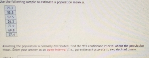 Use the following sample to estimate a population mean μ. 
Assuming the population is normally distributed, find the 95% confidence interval about the population 
mean. Enter your answer as an open-interval (i.e., parentheses) accurate to two decimal places.