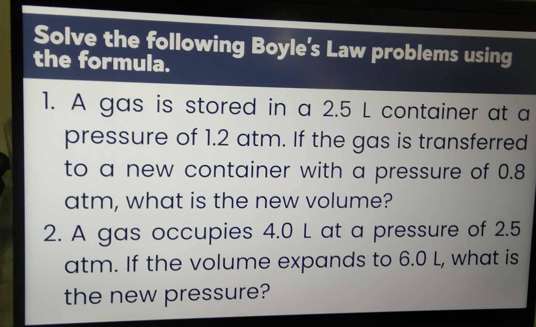 Solve the following Boyle's Law problems using 
the formula. 
1. A gas is stored in a 2.5 L container at a 
pressure of 1.2 atm. If the gas is transferred 
to a new container with a pressure of 0.8
atm, what is the new volume? 
2. A gas occupies 4.0 L at a pressure of 2.5
atm. If the volume expands to 6.0 L, what is 
the new pressure?