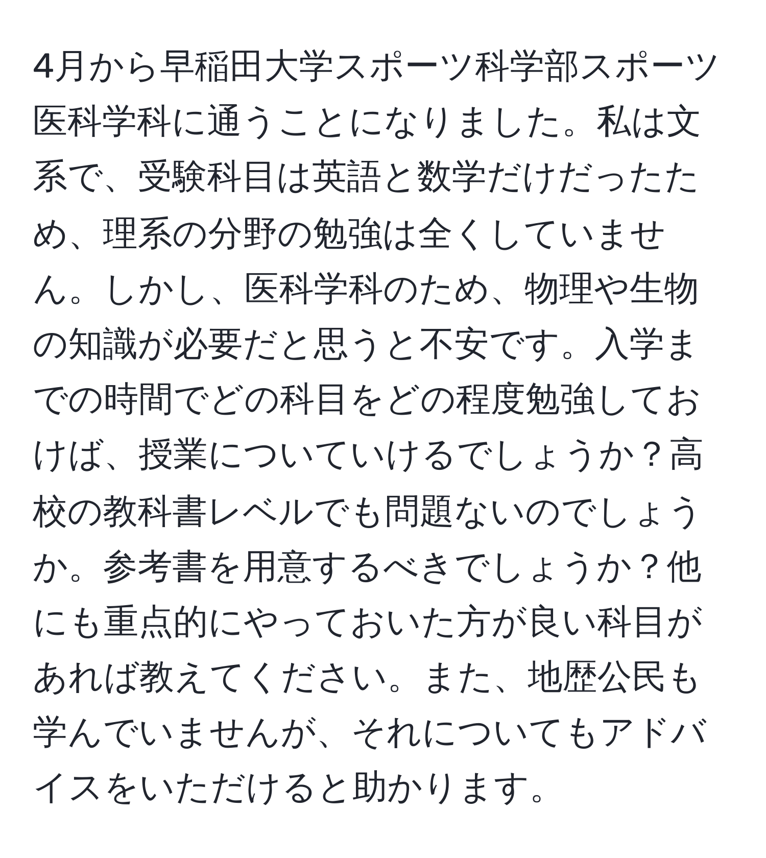 4月から早稲田大学スポーツ科学部スポーツ医科学科に通うことになりました。私は文系で、受験科目は英語と数学だけだったため、理系の分野の勉強は全くしていません。しかし、医科学科のため、物理や生物の知識が必要だと思うと不安です。入学までの時間でどの科目をどの程度勉強しておけば、授業についていけるでしょうか？高校の教科書レベルでも問題ないのでしょうか。参考書を用意するべきでしょうか？他にも重点的にやっておいた方が良い科目があれば教えてください。また、地歴公民も学んでいませんが、それについてもアドバイスをいただけると助かります。