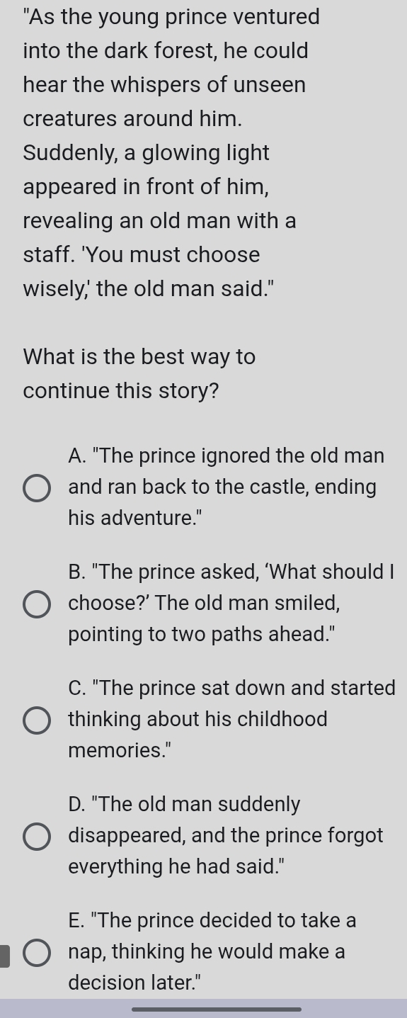 "As the young prince ventured
into the dark forest, he could
hear the whispers of unseen
creatures around him.
Suddenly, a glowing light
appeared in front of him,
revealing an old man with a
staff. 'You must choose
wisely,' the old man said."
What is the best way to
continue this story?
A. "The prince ignored the old man
and ran back to the castle, ending
his adventure."
B. "The prince asked, ‘What should I
choose?’ The old man smiled,
pointing to two paths ahead."
C. "The prince sat down and started
thinking about his childhood 
memories."
D. "The old man suddenly
disappeared, and the prince forgot
everything he had said."
E. "The prince decided to take a
nap, thinking he would make a
decision later."