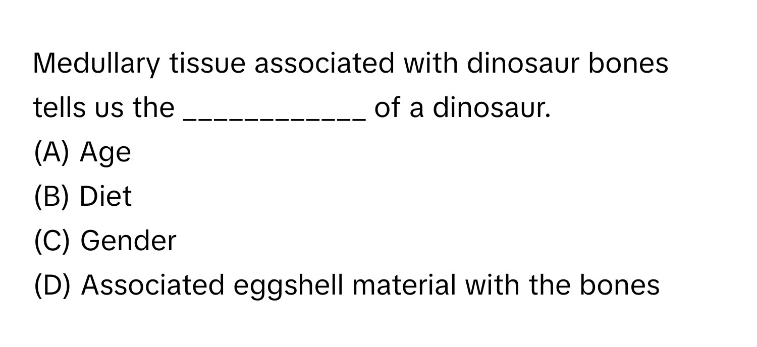 Medullary tissue associated with dinosaur bones tells us the ____________ of a dinosaur.

(A) Age
(B) Diet
(C) Gender
(D) Associated eggshell material with the bones