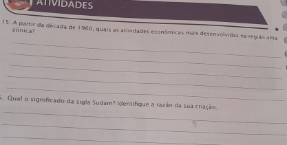 ATIVIDADES 
15. A partir da década de 1960, quais as atividades econômicas mais desenvolvidas na região ama zônica? 
_ 
_ 
_ 
_ 
_ 
_ 
5. Qual o significado da sigla Sudam? Identifique a razão da sua criação. 
_ 
_