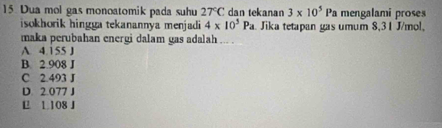 Dua mol gas monoatomik pada suhu 27°C dan tekanan 3* 10^5Pa mengalami proses
isokhorik hingga tekanannya menjadi 4* 10^5Pa Jika tetapan gas umum 8,31 J/mol,
maka perubahan energi dalam gas adalah ... .
A. 4.155 J
B. 2.908 J
C 2.493 J
D. 2.077 J
€ L 108 J