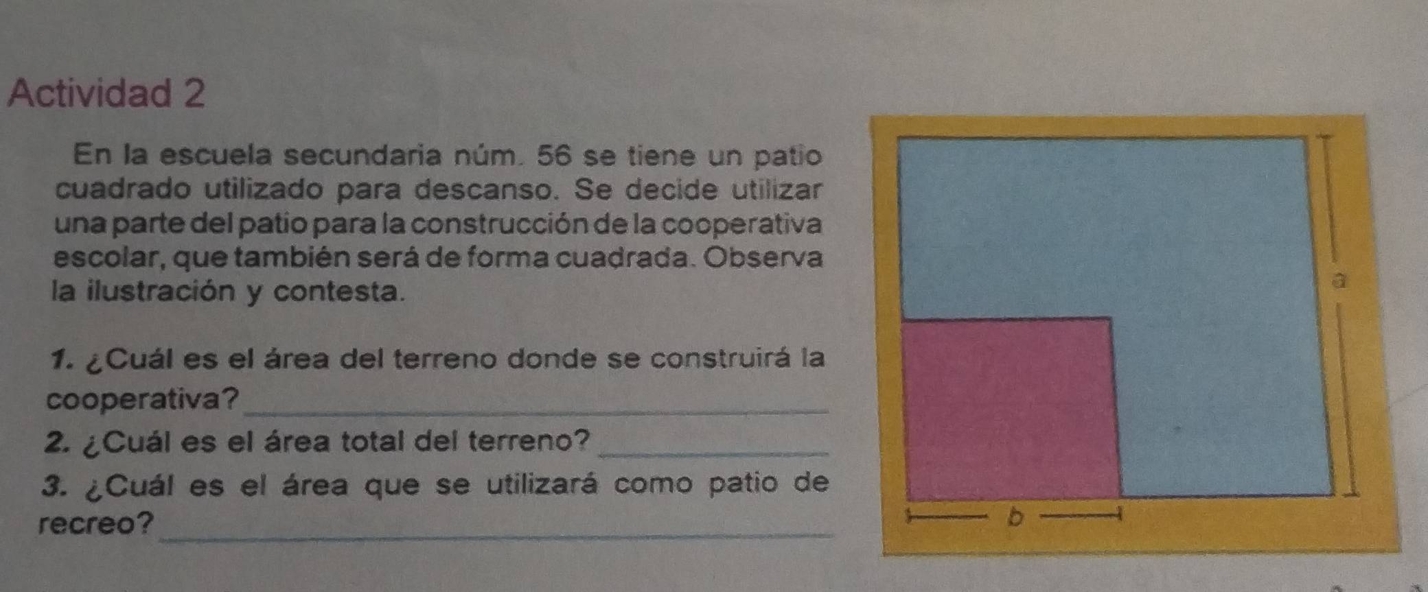 Actividad 2 
En la escuela secundaria núm. 56 se tiene un patio 
cuadrado utilizado para descanso. Se decide utilizar 
una parte del patio para la construcción de la cooperativa 
escolar, que también será de forma cuadrada. Observa 
la ilustración y contesta. 
1. ¿Cuál es el área del terreno donde se construirá la 
cooperativa?_ 
2. ¿Cuál es el área total del terreno?_ 
3. ¿Cuál es el área que se utilizará como patio de 
recreo?_