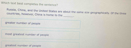 Which text best completes the sentence?
Russia, China, and the United States are about the same size geographically. Of the three
countries, however, China is home to the __.
greater number of people
most greatest number of people
greatest number of people