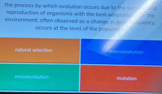 the process by which evolution occurs due to the survival and
reproduction of organisms with the best adaptations for the
environment; often observed as a change in gene frequency;
occurs at the level of the population
natural selection macroevolution
microevolution mutation