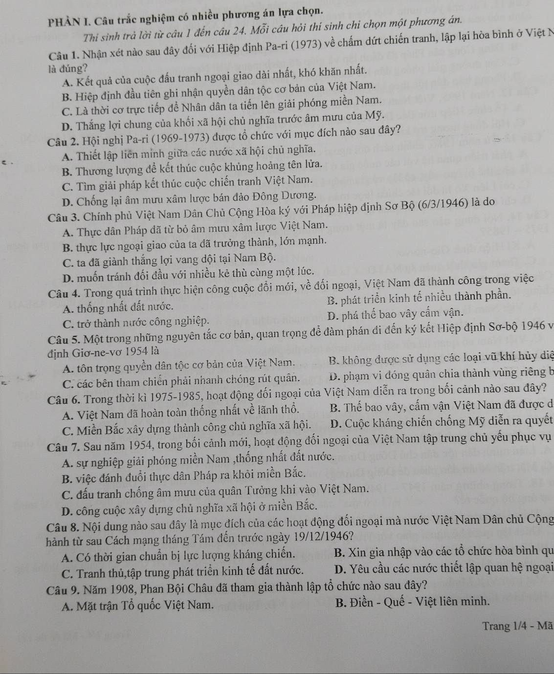 PHÀN I. Câu trắc nghiệm có nhiều phương án lựa chọn.
Thi sinh trả lời từ câu 1 đến câu 24. Mỗi câu hỏi thí sinh chỉ chọn một phương án.
Câu 1. Nhận xét nào sau đây đối với Hiệp định Pa-ri (1973) về chấm dứt chiến tranh, lập lại hòa bình ở Việt N
là đúng?
A. Kết quả của cuộc đấu tranh ngoại giao dài nhất, khó khăn nhất.
B. Hiệp định đầu tiên ghi nhận quyền dân tộc cơ bản của Việt Nam.
C. Là thời cơ trực tiếp để Nhân dân ta tiến lên giải phóng miền Nam.
D. Thắng lợi chung của khối xã hội chủ nghĩa trước âm mưu của Mỹ.
Câu 2. Hội nghị Pa-ri (1969-1973) được tổ chức với mục đích nào sau đây?
A. Thiết lập liên minh giữa các nước xã hội chủ nghĩa.
B. Thương lượng để kết thúc cuộc khủng hoảng tên lửa.
C. Tìm giải pháp kết thúc cuộc chiến tranh Việt Nam.
D. Chống lại âm mưu xâm lược bán đảo Đông Dương.
Câu 3. Chính phủ Việt Nam Dân Chủ Cộng Hòa ký với Pháp hiệp định Sơ Bộ (6/3/1946) là do
A. Thực dân Pháp đã từ bỏ âm mưu xâm lược Việt Nam.
B. thực lực ngoại giao của ta đã trưởng thành, lớn mạnh.
C. ta đã giành thắng lợi vang dội tại Nam Bộ.
D. muốn tránh đối đầu với nhiều kẻ thù cùng một lúc.
Câu 4. Trong quá trình thực hiện công cuộc đổi mới, về đối ngoại, Việt Nam đã thành công trong việc
A. thống nhất đất nước. B. phát triển kinh tế nhiều thành phần.
C. trở thành nước công nghiệp. D. phá thể bao vây cấm vận.
Câu 5. Một trong những nguyên tắc cơ bản, quan trọng để đàm phán đi đến ký kết Hiệp định Sơ-bộ 1946 và
định Giơ-ne-vơ 1954 là
A. tôn trọng quyền dân tộc cơ bản của Việt Nam. B. không được sử dụng các loại vũ khí hủy diệ
C. các bên tham chiến phải nhanh chóng rút quân. D. phạm vi đóng quân chia thành vùng riêng b
Câu 6. Trong thời kì 1975-1985, hoạt động đối ngoại của Việt Nam diễn ra trong bối cảnh nào sau đây?
A. Việt Nam đã hoàn toàn thống nhất về lãnh thổ. B. Thế bao vây, cấm vận Việt Nam đã được di
C. Miền Bắc xây dựng thành công chủ nghĩa xã hội. D. Cuộc kháng chiến chống Mỹ diễn ra quyết
Câu 7. Sau năm 1954, trong bối cảnh mới, hoạt động đối ngoại của Việt Nam tập trung chủ yếu phục vụ
A. sự nghiệp giải phóng miền Nam ,thống nhất đất nước.
B. việc đánh đuổi thực dân Pháp ra khỏi miền Bắc.
C. đấu tranh chống âm mưu của quân Tưởng khi vào Việt Nam.
D. công cuộc xây dựng chủ nghĩa xã hội ở miền Bắc.
Câu 8. Nội dung nào sau đây là mục đích của các hoạt động đối ngoại mà nước Việt Nam Dân chủ Cộng
hành từ sau Cách mạng tháng Tám đến trước ngày 19/12/1946?
A. Có thời gian chuẩn bị lực lượng kháng chiến. B. Xin gia nhập vào các tổ chức hòa bình qu
C. Tranh thủ,tập trung phát triển kinh tế đất nước.  D. Yêu cầu các nước thiết lập quan hệ ngoại
Câu 9. Năm 1908, Phan Bội Châu đã tham gia thành lập tổ chức nào sau đây?
A. Mặt trận Tổ quốc Việt Nam.  B. Điền - Quế - Việt liên minh.
Trang 1/4 - Mã