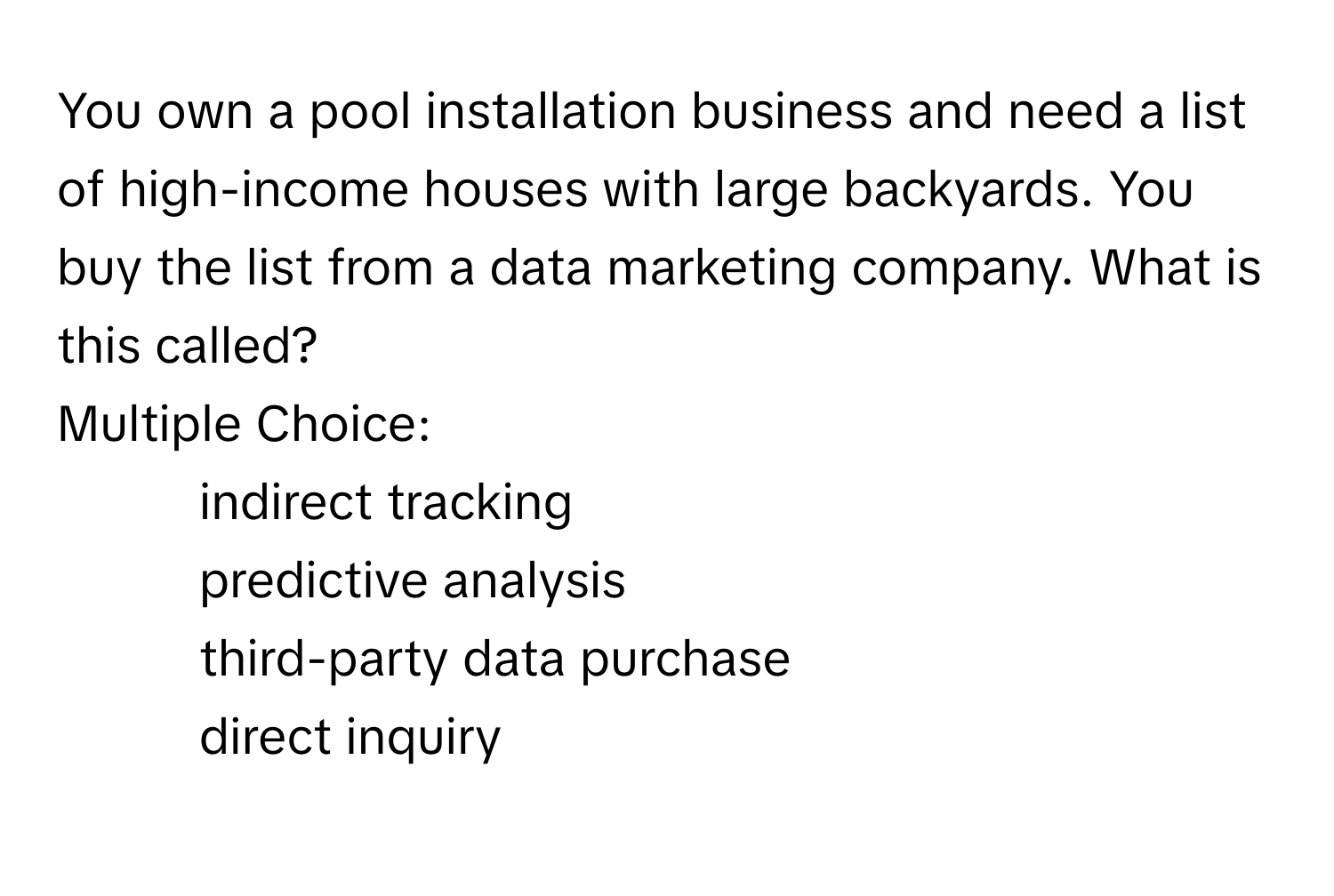 You own a pool installation business and need a list of high-income houses with large backyards. You buy the list from a data marketing company. What is this called?
Multiple Choice:
- indirect tracking
- predictive analysis
- third-party data purchase
- direct inquiry