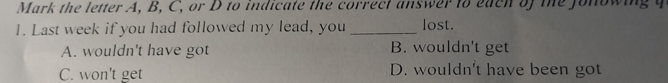 Mark the letter A, B, C, or D to indicate the correct answer to each of the Jonowing y
1. Last week if you had followed my lead, you _lost.
A. wouldn't have got B. wouldn't get
C. won't get
D. wouldn't have been got