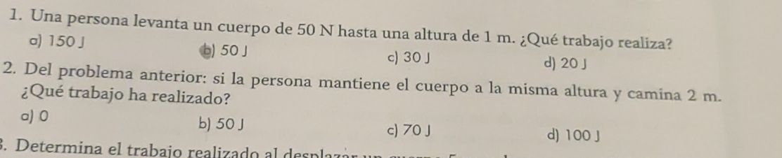 Una persona levanta un cuerpo de 50 N hasta una altura de 1 m. ¿Qué trabajo realiza?
a) 150 J
b) 50 J c) 30 J d) 20 J
2. Del problema anterior: si la persona mantiene el cuerpo a la misma altura y camina 2 m.
¿Qué trabajo ha realizado?
a) 0 b) 50 J
c) 70 J d) 100 J. Determina el trabajo realizado al despl: