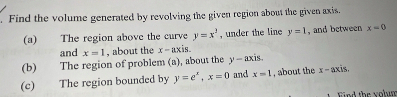 Find the volume generated by revolving the given region about the given axis. 
(a) The region above the curve y=x^3 , under the line y=1 , and between x=0
and x=1 , about the x-axis
(b) The region of problem (a), about the y - axis. 
(c) The region bounded by y=e^x, x=0 and x=1 , about the x - axis. 
Find the volum