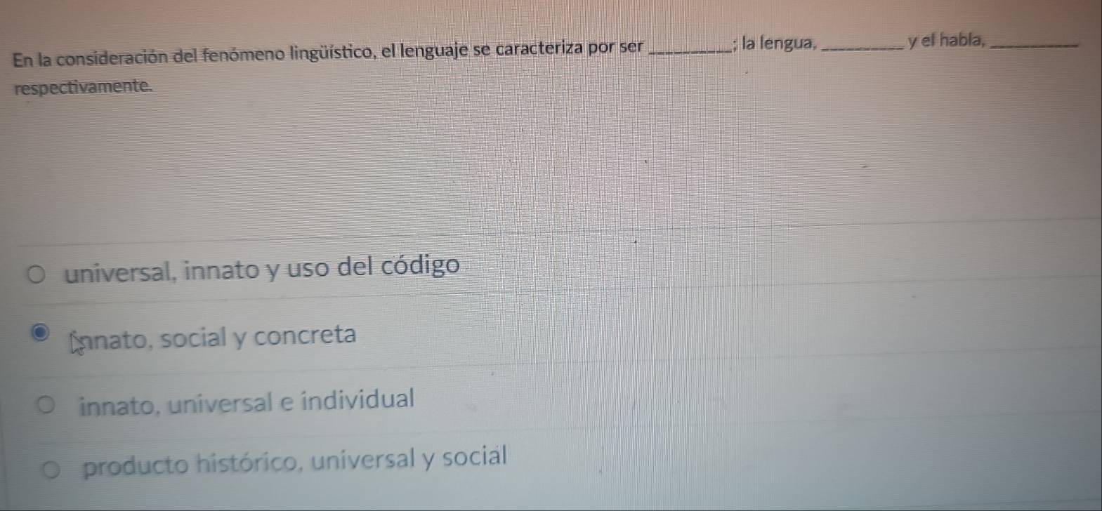 la lengua,
En la consideración del fenómeno lingüístico, el lenguaje se caracteriza por ser __y el habla,_
respectivamente.
universal, innato y uso del código
nnato, social y concreta
innato, universal e individual
producto histórico, universal y social