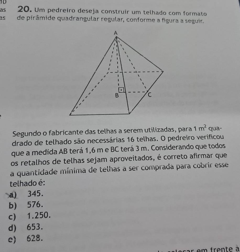 as 20. Um pedreiro deseja construir um telhado com formato
as de pirâmide quadrangular regular, conforme a figura a seguir.
Segundo o fabricante das telhas a serem utilizadas, para 1m^2 qua-
drado de telhado são necessárias 16 telhas. O pedreiro verificou
que a medida AB terá 1,6 m e BC terá 3 m. Considerando que todos
os retalhos de telhas sejam aproveitados, é correto afirmar que
a quantidade mínima de telhas a ser comprada para cobrir esse
telhado é:
a) 345.
b) 576.
c) 1.250.
d) 653.
e 628.
e m f rente à