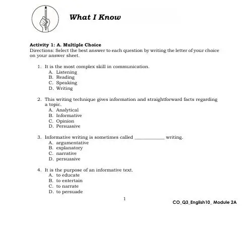 What I Know
Activity 1: A. Multiple Choice
Directions: Select the best answer to each question by writing the letter of your choice
on your answer sheet.
1. It is the most complex skill in communication.
A. Listening
B. Reading
C. Speaking
D. Writing
2. This writing technique gives information and straightforward facts regarding
a topic.
A. Analytical
B. Informative
C. Opinion
D. Persuasive
3. Informative writing is sometimes called _writing.
A. argumentative
B. explanatory C. narrative
D. persuasive
4. It is the purpose of an informative text.
A. to educate
B. to entertain
C. to narrate
D. to persuade
1
CO_Q3_English10_ Module 2A