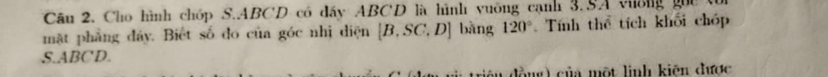 Cho hình chóp S. ABCD có đấy ABCD là hình vuông cạnh 3.SA vương gọi t 
mặt phẳng đây. Biết số đo của góc nhị diện [B,SC,D] bằng 120° Tính thể tích khối chóp 
S. ABCD. 
đồng ) của một linh kiên được