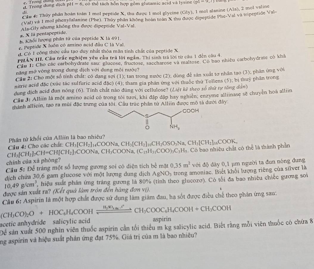 c. Trong đụng t
d. Trong dung dịch p I=6 , có thể tách hỗn hợp gồm glutamic acid và lysine (pI=9,7) bang
Cầu 4: Thủy phân hoàn toàn 1 mol peptide X, thu được 1 mol glycine (Gly), 1 mol alanine (Ala), 2 mol valine
di.
(Val) và 1 mol phenylalanine (Phe). Thủy phân không hoàn toàn X thu được dipeptide Phe-Val và tripeptide Val-
Ala-Gly nhưng không thu được dipeptide Val-Val.
a. X là pentapeptide.
b. Khối lượng phân tử của peptide X là 491.
e. Peptide X luôn có amino acid đầu C là Val.
d. Cổ 1 công thức cấu tạo duy nhất thỏa mãn tính chất của peptide X.
PHẢN III. Câu trắc nghiệm yêu cầu trả lời ngắn. Thí sinh trả lời từ câu 1 đến câu 4.
Câu 1: Cho các carbohydrate sau: glucose, fructose, saccharose và maltose. Có bao nhiêu carbohydrate có khả
năng mở vòng trong dung dịch với dung môi nước?
Câu 2: Cho một số tính chất: có dạng sợi (1); tan trong nước (2); dùng để sản xuất tơ nhân tạo (3); phản ứng với
nitric acid đặc (xúc tác sulfuric acid đặc) (4); tham gia phản ứng với thuốc thứ Tollens (5); bị thuỷ phân trong
dung dịch acid đun nóng (6). Tính chất nào đúng với cellulose? (Liệt kê theo số thứ tự tăng dần)
Câu 3: Alliin là một amino acid có trong tỏi tươi, khi đập dập hay nghiền, enzyme alliinase sẽ chuyền hoá alliin
thành allicin, tạo ra mùi đặc trưng của tỏi. Cầu trúc phân tử Alliin được mô tả dưới đây:
Phân tử khối của Alliin là bao nhiêu?
Câu 4: Cho các chất: CH_3[CH_2]_14COONa,CH_3[CH_2]_10CH_2OSO_3Na,CH_3[CH_2]_16COOK,
CH_3[CH_2]_7CH=CH[CH_2] _7COONa,CH_3COONa,(C_15H_31COO)_3C_3H_5. Có bao nhiêu chất có thể là thành phần
chính của xà phòng?
Câu 5: Để tráng một số lượng gương soi có diện tích bề mặt 0,35m^2 với độ dày 0,1 µm người ta đun nóng dung
dịch chứa 30,6 gam glucose với một lượng dung dịch AgNO_3 trong amoniac. Biết khối lượng riêng của silver là
10,49g/cm^3, , hiệu suất phản ứng tráng gương là 80% (tỉnh theo glucozơ). Có tối đa bao nhiêu chiếc gương soi
được sản xuất ra? (Kết quả làm tròn đến hàng đơn vị).
Câu 6: Aspirin là một hợp chất được sử dụng làm giảm đau, hạ sốt được điều chế theo phản ứng sau:
(CH_3CO)_2O+HOC_6H_4COOHxlongequal _ H_2_4H_4COOHCH_3COOH+CH_3COOH
acetic anhydride salicylic acid aspirin
Để sản xuất 500 nghìn viên thuốc aspirin cần tối thiểu m kg salicylic acid. Biết rằng mỗi viên thuốc có chứa 8
ng aspirin và hiệu suất phản ứng đạt 75%. Giá trị của m là bao nhiêu?