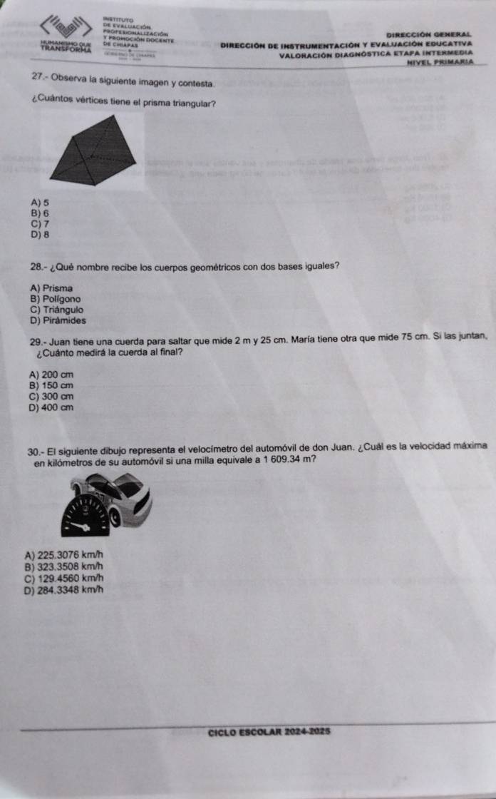 de evaluación InstitUTo
y promoción docente PrOFerIONAl LEAción
Dirección General
TRANSFORMA Humamismo que De Chlapas Dirección de instrumentación y evaluación Educativa
Valoración DiAgnóstica Etapa Intermedia
NIVEL PRIMARIA
27.- Observa la siguiente imagen y contesta.
¿Cuántos vértices tiene el prisma triangular?
A) 5
B) 6
C) 7
D) 8
28.- ¿Qué nombre recibe los cuerpos geométricos con dos bases iguales?
A) Prisma
B) Polígono
C) Triángulo
D) Pirâmides
29.- Juan tiene una cuerda para saltar que mide 2 m y 25 cm. María tiene otra que mide 75 cm. Si las juntan,
¿Cuánto medirá la cuerda al final?
A) 200 cm
B) 150 cm
C) 300 cm
D) 400 cm
30.- El siguiente dibujo representa el velocímetro del automóvil de don Juan. ¿Cuál es la velocidad máxima
en kilómetros de su automóvil si una milla equivale a 1 609.34 m?
A) 225.3076 km/h
B) 323.3508 km/h
C) 129.4560 km/h
D) 284.3348 km/h
CICLO ESCOLAR 2024-2025