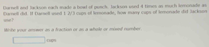 Darnell and Jackson each made a bowl of punch. Jackson used 4 times as much lemonade as 
Darnell did. If Darnell used 1 2/3 cups of lemonade, how many cups of lemonade did Jackson 
use? 
Write your answer as a fraction or as a whole or mixed number. 
cups