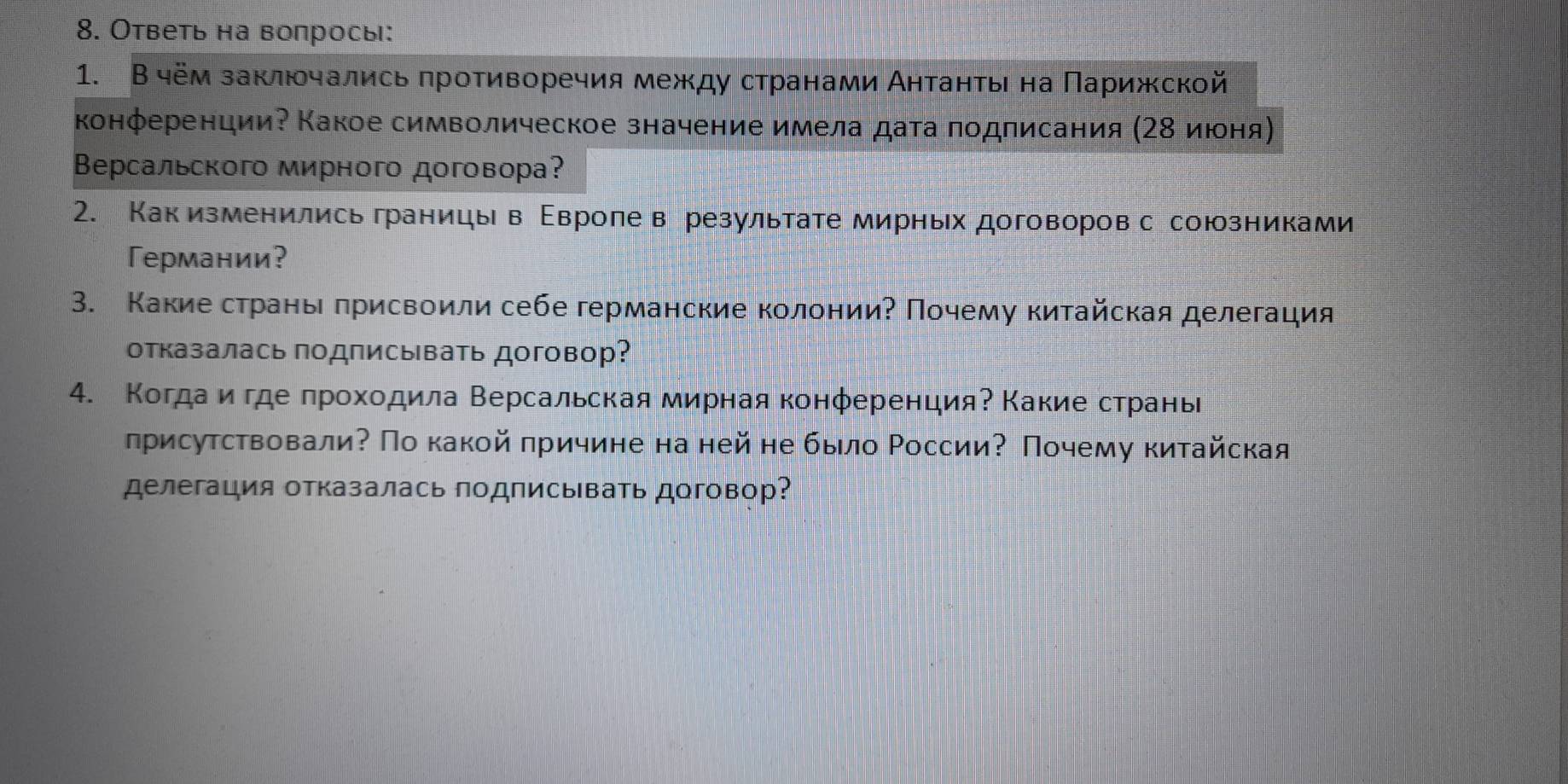 Ответь на вопрось: 
1. В чём заключались πротиворечия между странами Аητанτь на Πарижской 
конференции? Какое символическое значение имела дата πодписания (Ζ8 июоня 
Версальского мирного договора? 
2. Как изменились границы в Εвроле в результате мирных договоров с союзниками 
Германии？ 
3. Какиестрань πрисвоили себе германские колонииΡ Πочему китайская делегация 
отказалась подписывать договор? 
4. Когдаеиα где πрохοдила Βерсальская мирная конференцияΡ Κакие странь 
лрисутствовали? По какой πричине на ней не было ΡоссииΡ Πочему китайская 
делегация отказалась подписывать договор?